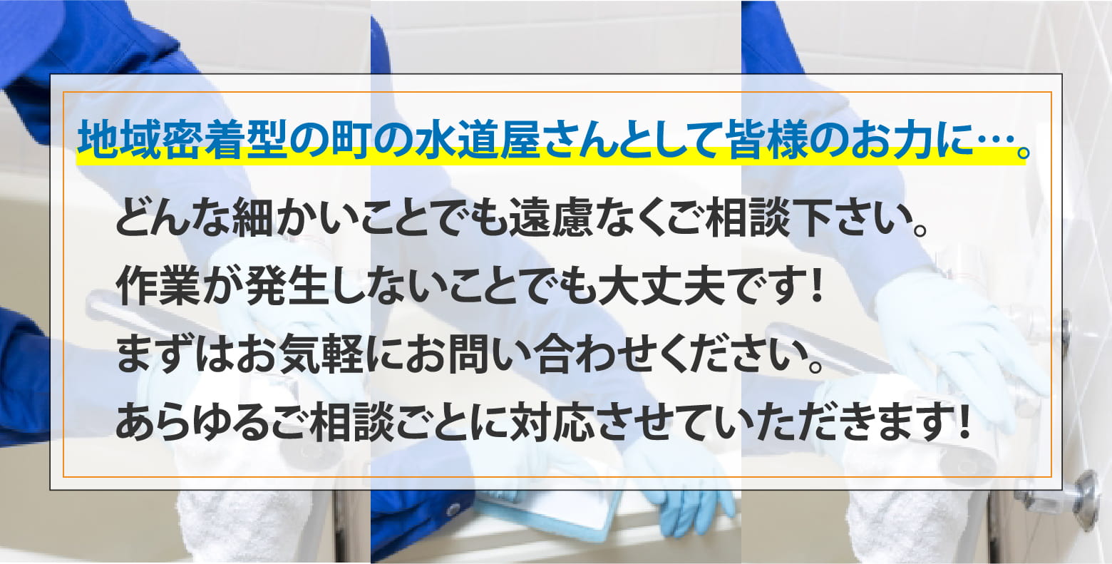 地域密着型の町の水道屋さんとして皆様のお力に…。 どんな細かいことでも遠慮なくご相談下さい。作業が発生しないことでも大丈夫です！まずはお気軽にお問い合わせください。あらゆるご相談ごとに対応させていただきます！